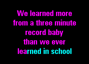 We learned more
from a three minute

record baby
than we ever
learned in school