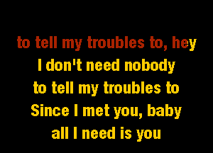 to tell my troubles to, hey
I don't need nobody

to tell my troubles to
Since I met you, baby
all I need is you