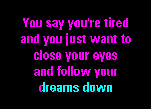 You say you're tired
and you just want to

close your eyes
and follow your
dreams down