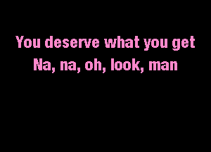 You deserve what you get
Na, na, oh, look, man