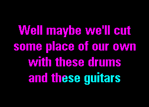 Well maybe we'll cut
some place of our own

with these drums
and these guitars