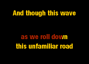 And though this wave

as we roll down
this unfamiliar road