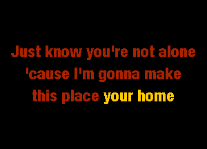 Just know you're not alone

'cause I'm gonna make
this place your home