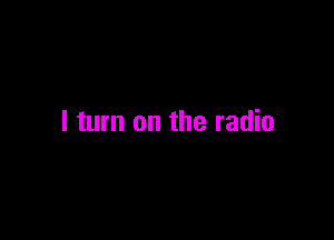 I turn on the radio