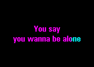 You say

you wanna be alone