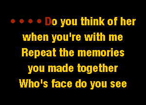 a 0 o 0 Do you think of her
when you're with me
Repeat the memories

you made together

Who's face do you see I