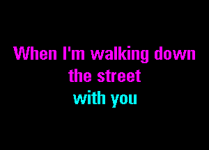 When I'm walking down

the street
with you