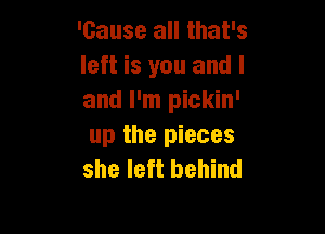 'cause all that's
left is you and I
and I'm pickin'

up the pieces
she left behind