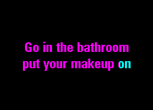 Go in the bathroom

put your makeup on