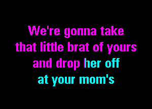 We're gonna take
that little brat of yours

and drop her off
at your mom's