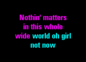 Nothin' matters
in this whole

wide world oh girl
not now