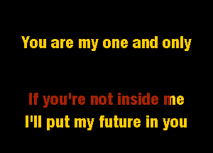 You are my one and only

If you're not inside me
I'll put my future in you