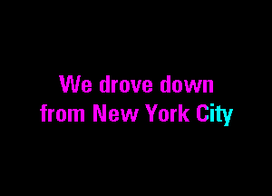 We drove down

from New York City