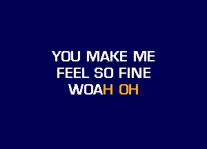 YOU MAKE ME
FEEL SO FINE

WOAH OH