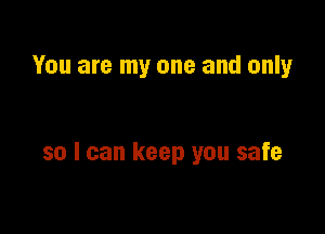 You are my one and only

so I can keep you safe