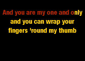 And you are my one and only
and you can wrap your
fingers 'round my thumb