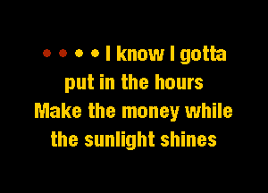 o o o Olknowlgotta
put in the hours

Make the money while
the sunlight shines