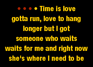 o o o 0 Time is love
gotta run, love to hang
longer but I got
someone who waits
waits for me and right now
she's where I need to be