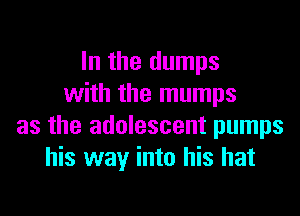 In the dumps
with the mumps

as the adolescent pumps
his way into his hat