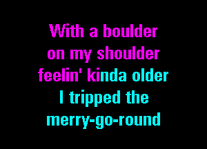 With a boulder
on my shoulder

feelin' kinda older
lt ppedthe
merry-go-round