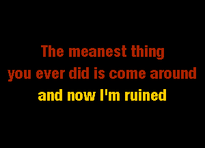 The meanest thing

you ever did is come around
and now I'm ruined