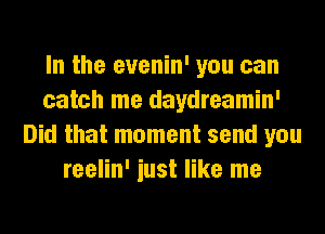 In the evenin' you can
catch me daydreamin'
Did that moment send you
reelin' iust like me