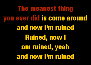 The meanest thing
you ever did is come around
and now I'm ruined
Ruined, now I
am ruined, yeah
and now I'm ruined