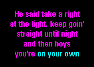 He said take a right
at the light, keep goin'
straight until night
and then boys
you're on your own