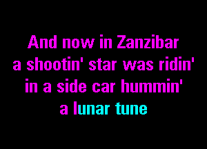 And now in Zanzibar
a shootin' star was ridin'
in a side car hummin'
alunartune