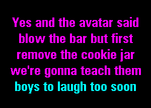 Yes and the avatar said
blow the bar but first
remove the cookie iar

we're gonna teach them
boys to laugh too soon