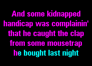 And some kidnapped
handicap was complainin'
that he caught the clap
from some mousetrap
he bought last night