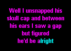 Well I unsnapped his
skull cap and between

his ears I saw a gap
but figured
he'd be alright