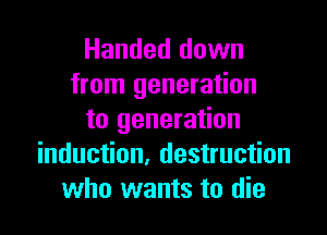 Handed down
from generation

to generation
induction. destruction
who wants to die