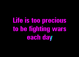 Life is too precious

to be fighting wars
each day