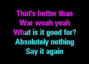 That's better than
War woah yeah

What is it good for?
Absolutely nothing
Say it again