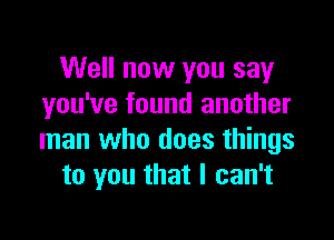 Well now you say
you've found another

man who does things
to you that I can't