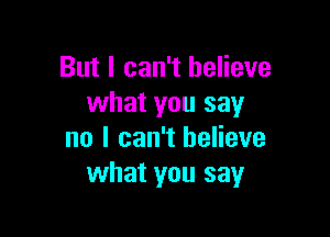 But I can't believe
what you say

no I can't believe
what you say