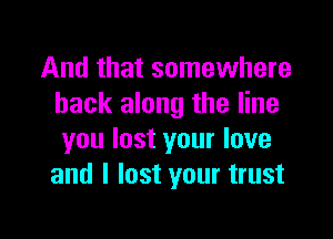 And that somewhere
back along the line

you lost your love
and I lost your trust