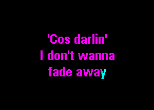 'Cos darlin'

I don't wanna
fade away