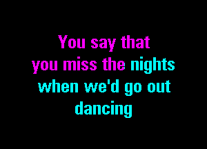 You say that
you miss the nights

when we'd go out
dancing