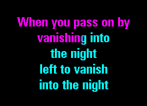 When you pass on by
vanishing into

the night
left to vanish
into the night