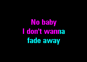 No baby

I don't wanna
fade away