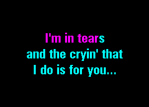 I'm in tears

and the cryin' that
I do is for you...