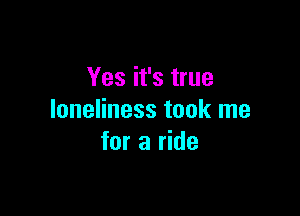 Yes it's true

loneliness took me
for a ride