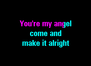 You're my angel

come and
make it alright