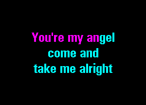 You're my angel

come and
take me alright