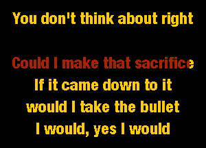 You don't think about right

Could I make that sacrifice
If it came down to it
would I take the bullet

I would, yes I would