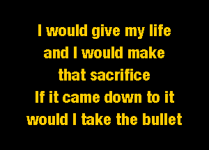 I would give my life
and I would make
that sacrifice
If it came down to it
would I take the bullet