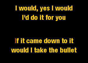 I would, yes I would
I'd do it for you

If it came down to it
would I take the bullet