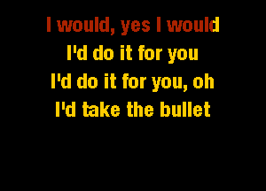 I would, yes I would
I'd do it for you
I'd do it for you, oh

I'd take the bullet